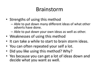 Brainstorm
• Strengths of using this method
– Able to put down many different ideas of what other
adverts have done.
– Able to put down your own ideas as well as other.
• Weaknesses of using this method
• It can take a while to start to brain storm ideas.
• You can often repeated your self a lot.
• Did you like using this method? Why?
• Yes because you can get a lot of ideas down and
decide what you want as well.
 