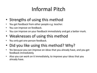 Informal Pitch
• Strengths of using this method
• You get feedback from other people e.g. teacher.
• You can improve on feedback.
• You can improve on your feedback immediately and get a better mark.
• Weaknesses of using this method
• You only get one person feedback.
• Did you like using this method? Why?
• Yes because you can improve on ideas that you already have, and you get
feedback immediately.
• Also you can work on it immediately, to improve your ideas that you
already have.
 