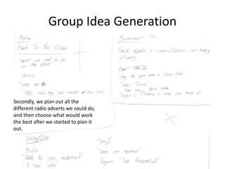 Group Idea Generation
Secondly, we plan out all the
different radio adverts we could do,
and then choose what would work
the best after we started to plan it
out.
 