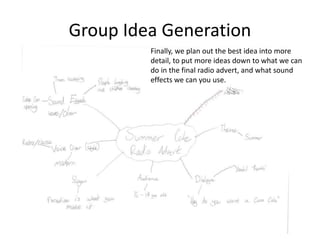 Group Idea Generation
Finally, we plan out the best idea into more
detail, to put more ideas down to what we can
do in the final radio advert, and what sound
effects we can you use.
 