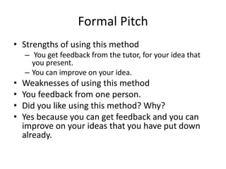 Formal Pitch
• Strengths of using this method
– You get feedback from the tutor, for your idea that
you present.
– You can improve on your idea.
• Weaknesses of using this method
• You feedback from one person.
• Did you like using this method? Why?
• Yes because you can get feedback and you can
improve on your ideas that you have put down
already.
 