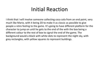 Initial Reaction
I think that I will involve someone collecting coca cola from an end point, very
much like Mario, with it being 2D to make it as classic as possible to give
people a retro feeling to the game. It’s going to have different platform for the
character to jump on until he gets to the end of the with the box being a
different colour to the rest of box to signal the end of the game. The
background would a black with white dots to represent the night sky, with
grey rectangles, with yellow squares to represent buildings.
 