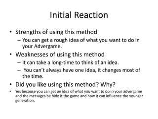Initial Reaction
• Strengths of using this method
– You can get a rough idea of what you want to do in
your Advergame.
• Weaknesses of using this method
– It can take a long-time to think of an idea.
– You can’t always have one idea, it changes most of
the time.
• Did you like using this method? Why?
• Yes because you can get an idea of what you want to do in your advergame
and the messages be hide it the game and how it can influence the younger
generation.
 