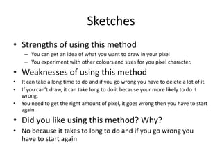 Sketches
• Strengths of using this method
– You can get an idea of what you want to draw in your pixel
– You experiment with other colours and sizes for you pixel character.
• Weaknesses of using this method
• It can take a long time to do and if you go wrong you have to delete a lot of it.
• If you can’t draw, it can take long to do it because your more likely to do it
wrong.
• You need to get the right amount of pixel, it goes wrong then you have to start
again.
• Did you like using this method? Why?
• No because it takes to long to do and if you go wrong you
have to start again
 