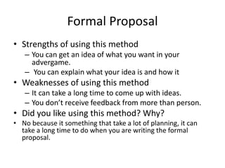 Formal Proposal
• Strengths of using this method
– You can get an idea of what you want in your
advergame.
– You can explain what your idea is and how it
• Weaknesses of using this method
– It can take a long time to come up with ideas.
– You don’t receive feedback from more than person.
• Did you like using this method? Why?
• No because it something that take a lot of planning, it can
take a long time to do when you are writing the formal
proposal.
 