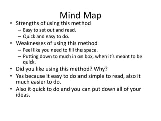 Mind Map
• Strengths of using this method
– Easy to set out and read.
– Quick and easy to do.
• Weaknesses of using this method
– Feel like you need to fill the space.
– Putting down to much in on box, when it’s meant to be
quick.
• Did you like using this method? Why?
• Yes because it easy to do and simple to read, also it
much easier to do.
• Also it quick to do and you can put down all of your
ideas.
 