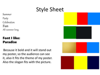 Style Sheet
Summer
Party
Celebration
Fun
All summer long
Font I like:
Paradise
Because it bold and it will stand out
my poster, so the audience can see
it, also it fits the theme of my poster.
Also the slogan fits with the picture.
 