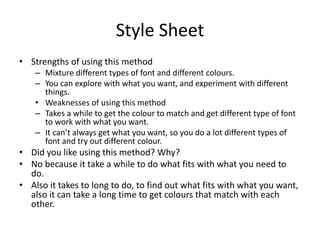 Style Sheet
• Strengths of using this method
– Mixture different types of font and different colours.
– You can explore with what you want, and experiment with different
things.
• Weaknesses of using this method
– Takes a while to get the colour to match and get different type of font
to work with what you want.
– It can’t always get what you want, so you do a lot different types of
font and try out different colour.
• Did you like using this method? Why?
• No because it take a while to do what fits with what you need to
do.
• Also it takes to long to do, to find out what fits with what you want,
also it can take a long time to get colours that match with each
other.
 