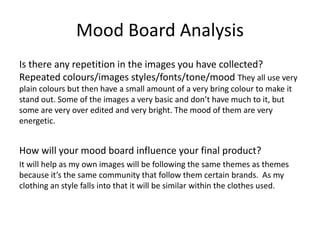Mood Board Analysis
Is there any repetition in the images you have collected?
Repeated colours/images styles/fonts/tone/mood They all use very
plain colours but then have a small amount of a very bring colour to make it
stand out. Some of the images a very basic and don’t have much to it, but
some are very over edited and very bright. The mood of them are very
energetic.
How will your mood board influence your final product?
It will help as my own images will be following the same themes as themes
because it’s the same community that follow them certain brands. As my
clothing an style falls into that it will be similar within the clothes used.
 