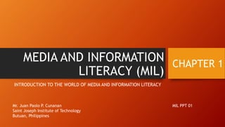 MEDIA AND INFORMATION
LITERACY (MIL)
INTRODUCTION TO THE WORLD OF MEDIA AND INFORMATION LITERACY
CHAPTER 1
Mr. Juan Paolo P. Cunanan
Saint Joseph Institute of Technology
Butuan, Philippines
MIL PPT 01
 