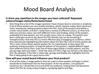 Mood Board Analysis
Is there any repetition in the images you have collected? Repeated
colours/images styles/fonts/tone/mood
• One thing that a lot of the images (posters) I have chosen have in common is simplicity.
A lot of these posters are very simple and basic, which I believe makes them stand out
more, leaving you asking questions about the film. Each of the posters also follow a
similar colour pallet, and don’t really have a variety of different colours, as they stick
with one primary colour, but with different tones and shading. Some of the posters,
preferably the Saw posters, are not visually scary, more so creepy. The posters also
don’t really give much to say about the film literally, but can be conveying it
metaphorically. I feel that this is a more effective way of engaging an audience, rather
than obnoxiously highlighting information about the film like a lot of movie posters do.
This is why I chose these specific posters for my mood board, as they leave the
audience asking questions. A long the bottom of the posters, I added different logos
from different horror films. Each one of these logos follow a similar pattern, and are
very grungy, dark and rotten. I think the style of a film’s logo can tell you a lot about the
film, for example, if the title is rotten like, grungy and bloody, this highlights that the
film is likely going to be a gory horror film.
How will your mood board influence your final product?
• A lot of the styles / image patterns that are used in these posters and logos is what I
would like to implement into my final project. As for my posters, I am going for
simplicity, but I would like to try and strike my audience, making them ask questions
about the film by using creepy imagery, a gripping tagline and logo.
 