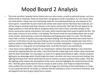 Mood Board 2 Analysis
• The most common / popular horror movie icons are scary masks, as well as particular props, such as a
kitchen knife or chainsaw. These are traits that I am going to use for my product. As I am unsure what
my mask will be, I chose two very interesting masks for my mood board that are very popular in the
horror genre. I would like my own mask to be similar and create iconism like these two masks do, so I
will be using an existing mask that is known in the horror community. I feel like this will appeal to my
target audience as they will be able to recognise where the mask is from, and other people in the
horror community may be interested in the mask, which should make them want to watch the film. The
two masks I chose are very sinister / evil looking. The Scream mask has very hollow, black eyes as well
as the mouth, which portrays a sense of emptiness and hopelessness when it is seen. The Hannibal
mask I feel is similar. It appears very angry and mean looking. One thing that these two masks have in
common is that they are not very scary looking, but are made scary buy the people who wear them. I
hope to achieve these effects with the mask I use for my trailer and posters. I may go for an innocent
looking mask, or I may go for an evil looking mask, much like the two in my mood board.
• I also chose various lighting images for my mood board. I believe that dark lighting is very important
and will be implemented into my trailer. I also think that the masks look more sinister when partnered
with the dark toned light. For my project, as most of it is going to be filmed at night, I will be using the
lighting to my advantage which should make the mask I use look a lot more scary and evil looking. One
lighting technique that I think works best for horror movies is a green and blue colour pallet. I feel like
the lighting really impacts the atmosphere of the scene, and also highlights the mood and tone of the
film. I feel like green works best for horror movies as well as blue, and I hope to implement these
colour pallets into my trailer. I also chose to add an image of a chainsaw to the mood board, as I hope
to use a prop like that for my trailer, as I believe that the chainsaw is iconic in the horror franchise, and
will appeal to the fans of gory styled horror movies.
 
