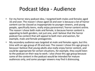 Podcast Idea - Audience
• For my horror story podcast idea, I targeted both males and females aged
16 and over. The reason I chose aged 16 and over is because a lot of horror
content can be classed as inappropriate to younger viewers, and young
people, specifically teens, really enjoy paranormal / horror content online.
The reason I chose both male and female, is because horror content is
appealing to both genders, not just one, and I believe that the horror
podcast has content that will appeal to both men and women, for
example, male and female protagonists.
• My secondary audience was targeted at male and females again, but this
time with an age group of 20 and over. The reason I chose this age group is
because I believe that young adults also really enjoy horror content, and
could be appropriate for certain situations, for example, they could listen
to the podcast on their way to work. I also chose this age group because
some of the content in the podcast would be intended for mature
audiences only, and some younger viewers may find it distressing.
 