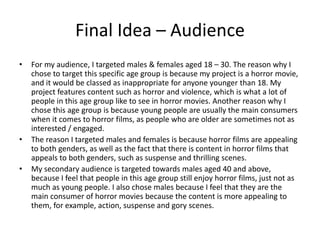 Final Idea – Audience
• For my audience, I targeted males & females aged 18 – 30. The reason why I
chose to target this specific age group is because my project is a horror movie,
and it would be classed as inappropriate for anyone younger than 18. My
project features content such as horror and violence, which is what a lot of
people in this age group like to see in horror movies. Another reason why I
chose this age group is because young people are usually the main consumers
when it comes to horror films, as people who are older are sometimes not as
interested / engaged.
• The reason I targeted males and females is because horror films are appealing
to both genders, as well as the fact that there is content in horror films that
appeals to both genders, such as suspense and thrilling scenes.
• My secondary audience is targeted towards males aged 40 and above,
because I feel that people in this age group still enjoy horror films, just not as
much as young people. I also chose males because I feel that they are the
main consumer of horror movies because the content is more appealing to
them, for example, action, suspense and gory scenes.
 