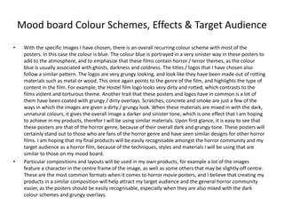Mood board Colour Schemes, Effects & Target Audience
• With the specific images I have chosen, there is an overall recurring colour scheme with most of the
posters. In this case the colour is blue. The colour blue is portrayed in a very sinister way in these posters to
add to the atmosphere, and to emphasize that these films contain horror / terror themes, as the colour
blue is usually associated with ghosts, darkness and coldness. The titles / logos that I have chosen also
follow a similar pattern. The logos are very grungy looking, and look like they have been made out of rotting
materials such as metal or wood. This once again points to the genre of the film, and highlights the type of
content in the film. For example, the Hostel film logo looks very dirty and rotted, which contrasts to the
films violent and torturous theme. Another trait that these posters and logos have in common is a lot of
them have been coated with grungy / dirty overlays. Scratches, concrete and smoke are just a few of the
ways in which the images are given a dirty / grungy look. When these materials are mixed in with the dark,
unnatural colours, it gives the overall image a darker and sinister tone, which is one effect that I am hoping
to achieve in my products, therefor I will be using similar materials. Upon first glance, it is easy to see that
these posters are that of the horror genre, because of their overall dark and grungy tone. These posters will
certainly stand out to those who are fans of the horror genre and have seen similar designs for other horror
films. I am hoping that my final products will be easily recognisable amongst the horror community and my
target audience as a horror film, because of the techniques, styles and materials I will be using that are
similar to those on my mood board.
• Particular compositions and layouts will be used in my own products, for example a lot of the images
feature a character in the centre frame of the image, as well as some others that may be slightly off centre.
These are the most common formats when it comes to horror movie posters, and I believe that creating my
products in a similar composition will help attract my target audience and the general horror community
easier, as the posters should be easily recognisable, especially when they are also mixed with the dark
colour schemes and grungy overlays.
 