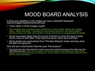 MOOD BOARD ANALYSIS
Is there any repetition in the images you have collected? Repeated
colours/images styles/fonts/tone/mood
• I have taken 4 of the images myself.
• The images use a similar colour scheme, to each other; green red, yellow,
black, white and blue. I will want to use these colours in my final product
because they are dark and create a mood and tone of a psychological thriller.
• Some have been taken from the movie ‘Overlord’ to show the type of body
horror I want in the trailer. They share the same colour tone and look.
• Some photos are screenshots from ‘The New Mutants’ trailer and they show
the feel I am going for.
How will your mood board influence your final product?
• The shots from the ‘New Mutants’ trailer have been selected because the trailer has the
right feel and tone I want for my trailer, in terms of camera work(close ups, long shots),
creepy music, filming locations and lighting. These trailers have all of those features that I
want in my final product.
 