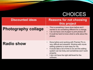 CHOICES
Discounted ideas Reasons for not choosing
this project
Photography collage
• This is something I have done before and I
wanted to do something different for a change.
• I do not have a lot of paper to print photos off.
• It could be hard to know what to write about the
photos.
Radio show
• Done before and working with Premier Pro is
very difficult and stressful. Working with movie
editing systems is more easy for me.
• It would take a lot of time to do and the editing
system can be tricky and sometimes won’t work
properly.
• I don not have the right skill level for the
software.
 