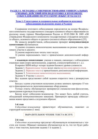 РАЗДЕЛ I. МЕТОДИКА СОВЕРШЕНСТВОВАНИЯ УНИВЕРСАЛЬНЫХ
УЧЕБНЫХ ДЕЙСТВИЙ ПРИ ПОДГОТОВКЕ К ИТОГОВОМУ
СОБЕСЕДОВАНИЮ ПО РУССКОМУ ЯЗЫКУ В 9 КЛАССЕ
Тема 1. Структурные и содержательные особенности итогового
собеседования по русскому языку в 9 классе
Содержание итогового собеседования определяется на основе Федераль-
ного компонента государственного стандарта основного общего образования по
русскому языку (приказ Минобразования России от 05.03.2004 № 1089 «Об
утверждении Федерального компонента государственных стандартов начально-
го общего, основного общего и среднего (полного) общего образования») [55].
По замыслу разработчиков, собеседование проверит коммуникативную
компетенцию обучающихся:
1) умение создавать монологические высказывания на разные темы, при-
нимать участие в диалоге;
2) умение выразительно читать текст вслух;
3) умение пересказывать текст с привлечением дополнительной инфор-
мации
и языковую компетенцию: умения и навыки, связанные с соблюдением
языковых норм (норм произношения, ударения, словоупотребления и т. д.).
В вариант КИМ войдут четыре задания базового уровня сложности.
Задание 1. Выразительное чтение вслух текста научно-популярного стиля.
Задание 2. Пересказ текста с привлечением дополнительной информации.
Задание 3. Тематическое монологическое высказывание.
Задание 4. Участие в диалоге.
Все задания представляют собой задания открытого типа с развернутым
ответом.
Беседа с одним участником испытания должна занимать примерно 15 ми-
нут и фиксироваться на звукозаписывающее оборудование.
Устные ответы обучающегося проверяются специалистами-филологами,
прошедшими курсовую подготовку.
Беседу ведет собеседник-экзаменатор. Это может быть любой учитель,
обладающий коммуникативными навыками. Примерную процедуру собеседо-
вания можно представить следующим образом:
1-й этап
Собеседник-экзаменатор приветствует обучающегося, знакомит со
структурой испытания (1 мин).
2-й этап
Собеседник-экзаменатор предлагает обучающемуся познакомиться с тек-
стом для чтения. Обращает внимание обучающегося на то, что тот будет рабо-
тать с этим текстом, выполняя задание 1 и задание 2.
ВЫРАЗИТЕЛЬНОЕ ЧТЕНИЕ ТЕКСТА ВСЛУХ
 