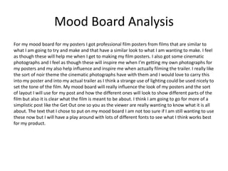 Mood Board Analysis
For my mood board for my posters I got professional film posters from films that are similar to
what I am going to try and make and that have a similar look to what I am wanting to make. I feel
as though these will help me when I get to making my film posters. I also got some cinematic
photographs and I feel as though these will inspire me when I’m getting my own photographs for
my posters and my also help influence and inspire me when actually filming the trailer. I really like
the sort of noir theme the cinematic photographs have with them and I would love to carry this
into my poster and into my actual trailer as I think a strange use of lighting could be used nicely to
set the tone of the film. My mood board will really influence the look of my posters and the sort
of layout I will use for my post and how the different ones will look to show different parts of the
film but also it is clear what the film is meant to be about. I think I am going to go for more of a
simplistic post like the Get Out one so you as the viewer are really wanting to know what it is all
about. The text that I chose to put on my mood board I am not too sure if I am still wanting to use
these now but I will have a play around with lots of different fonts to see what I think works best
for my product.
 