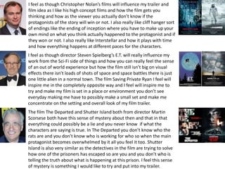 I feel as though Christopher Nolan’s films will influence my trailer and
film idea as I like his high concept films and how the film gets you
thinking and how as the viewer you actually don’t know if the
protagonists of the story will win or not. I also really like cliff hanger sort
of endings like the ending of inception where you have to make up your
own mind on what you think actually happened to the protagonist and if
they won or not. I also really like Interstellar and how it plays with time
and how everything happens at different paces for the characters.
I feel as though director Steven Spielberg’s E.T. will really influence my
work from the Sci-Fi side of things and how you can really feel the sense
of an out of world experience but how the film still isn’t big on visual
effects there isn’t loads of shots of space and space battles there is just
one little alien in a normal town. The film Saving Private Ryan I feel will
inspire me in the completely opposite way and I feel will inspire me to
try and make my film is set in a place or environment you don’t see
everyday making me have to possibly make a small set and make me
concentrate on the setting and overall look of my film trailer.
The film The Departed and Shutter Island both from director Martin
Scorsese both have this sense of mystery about then and that in that
everything could possibly be a lie and you never know if what the
characters are saying is true. In The Departed you don’t know who the
rats are and you don’t know who is working for who so when the main
protagonist becomes overwhelmed by it all you feel it too. Shutter
Island is also very similar as the detectives in the film are trying to solve
how one of the prisoners has escaped so are you and you don’t who is
telling the truth about what is happening at this prison. I feel this sense
of mystery is something I would like to try and put into my trailer.
 
