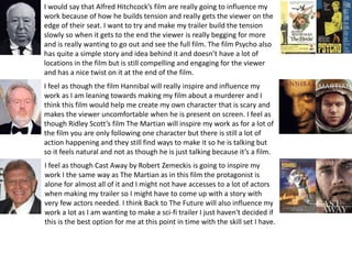 I would say that Alfred Hitchcock’s film are really going to influence my
work because of how he builds tension and really gets the viewer on the
edge of their seat. I want to try and make my trailer build the tension
slowly so when it gets to the end the viewer is really begging for more
and is really wanting to go out and see the full film. The film Psycho also
has quite a simple story and idea behind it and doesn’t have a lot of
locations in the film but is still compelling and engaging for the viewer
and has a nice twist on it at the end of the film.
I feel as though the film Hannibal will really inspire and influence my
work as I am leaning towards making my film about a murderer and I
think this film would help me create my own character that is scary and
makes the viewer uncomfortable when he is present on screen. I feel as
though Ridley Scott’s film The Martian will inspire my work as for a lot of
the film you are only following one character but there is still a lot of
action happening and they still find ways to make it so he is talking but
so it feels natural and not as though he is just talking because it’s a film.
I feel as though Cast Away by Robert Zemeckis is going to inspire my
work I the same way as The Martian as in this film the protagonist is
alone for almost all of it and I might not have accesses to a lot of actors
when making my trailer so I might have to come up with a story with
very few actors needed. I think Back to The Future will also influence my
work a lot as I am wanting to make a sci-fi trailer I just haven't decided if
this is the best option for me at this point in time with the skill set I have.
 