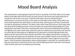 Mood Board Analysis
This mood board is mostly going to inspire the shots in my trailer. A lot of the shots on this mood
board a quite tight shots and the actors are quite central in the frame and I would really like to
include this sort of shot in my work. I think this will inspire me to try and get the best
performances I can out of my actors as the shots are quite high so the viewer will be able to see
every facial expression the actor pulls so it will have to be convincing so I will have to work hard
to make the acting seem authentic. The other screen shots I have from films are more wide shots
that show off the background more so this will inspire me to get interesting background so that
everything in the frame is there for a meaning and is there to convey something to the audience.
The lighting in the shots I have screen shots of is quite one sided on the actors faces and I want to
try and bring this interesting use of lighting into my own work so that the lighting of each shot
helps to set the mood of the scene and the overall film. The images of the prisoner running and
the crime tape will inspire me and motivate me to do more in depth research on serial killers such
as Ted Bundy and Jeffery Dahmer which are the two serial killers I have images of on my mood
board. I think it would be interesting to make something about a serial killer as I would be able to
play around with the mood of the scenes more and the lighting could be used more interesting to
make the killer look more intimidating and menacing.
 