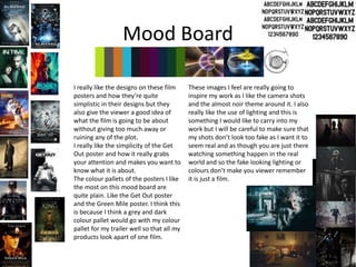 Mood Board
These images I feel are really going to
inspire my work as I like the camera shots
and the almost noir theme around it. I also
really like the use of lighting and this is
something I would like to carry into my
work but I will be careful to make sure that
my shots don’t look too fake as I want it to
seem real and as though you are just there
watching something happen in the real
world and so the fake looking lighting or
colours don’t make you viewer remember
it is just a film.
I really like the designs on these film
posters and how they’re quite
simplistic in their designs but they
also give the viewer a good idea of
what the film is going to be about
without giving too much away or
ruining any of the plot.
I really like the simplicity of the Get
Out poster and how it really grabs
your attention and makes you want to
know what it is about.
The colour pallets of the posters I like
the most on this mood board are
quite plain. Like the Get Out poster
and the Green Mile poster. I think this
is because I think a grey and dark
colour pallet would go with my colour
pallet for my trailer well so that all my
products look apart of one film.
 