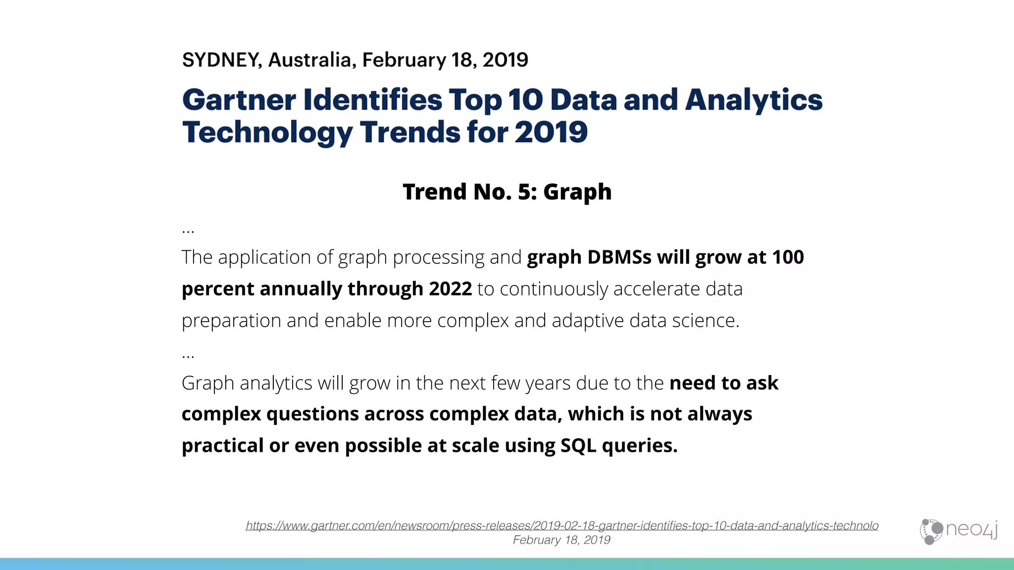 Trend No. 5: Graph
…
The application of graph processing and graph DBMSs will grow at 100
percent annually through 2022 to continuously accelerate data
preparation and enable more complex and adaptive data science. 
…
Graph analytics will grow in the next few years due to the need to ask
complex questions across complex data, which is not always
practical or even possible at scale using SQL queries.
https://www.gartner.com/en/newsroom/press-releases/2019-02-18-gartner-identiﬁes-top-10-data-and-analytics-technolo
February 18, 2019
 