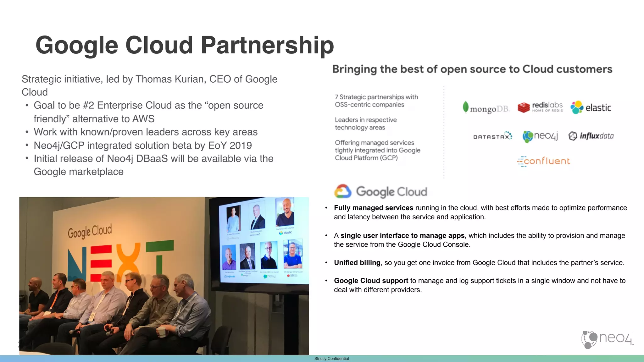 Strictly ConfidentialStrictly Confidential
Strategic initiative, led by Thomas Kurian, CEO of Google
Cloud
• Goal to be #2 Enterprise Cloud as the “open source
friendly” alternative to AWS
• Work with known/proven leaders across key areas
• Neo4j/GCP integrated solution beta by EoY 2019
• Initial release of Neo4j DBaaS will be available via the
Google marketplace
23
Google Cloud Partnership
• Fully managed services running in the cloud, with best efforts made to optimize performance
and latency between the service and application.
• A single user interface to manage apps, which includes the ability to provision and manage
the service from the Google Cloud Console.
• Unified billing, so you get one invoice from Google Cloud that includes the partner’s service.
• Google Cloud support to manage and log support tickets in a single window and not have to
deal with different providers.
 