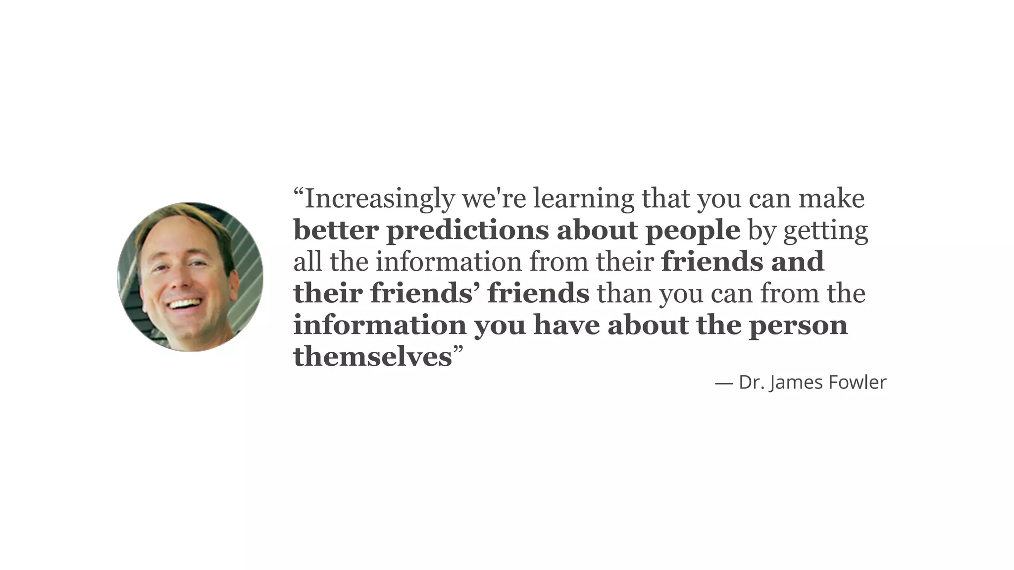 “Increasingly we're learning that you can make
better predictions about people by getting
all the information from their friends and
their friends’ friends than you can from the
information you have about the person
themselves”
— Dr. James Fowler
 