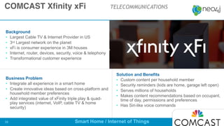 Background
• Largest Cable TV & Internet Provider in US

• 3rd Largest network on the planet 

• xFi is consumer experience in 3M houses

• Internet, router, devices, security, voice & telephony

• Transformational customer experience
Business Problem
• Integrate all experience in a smart home

• Create innovative ideas based on cross-platform and
household member preferences

• Add integrated value of xFinity triple play & quad-
play services (internet, VoIP, cable TV & home
security)
Solution and Benefits
• Custom content per household member

• Security reminders (kids are home, garage left open)

• Serves millions of households

• Makes content recommendations based on occupant,
time of day, permissions and preferences

• Has Siri-like voice commands
COMCAST Xfinity xFi TELECOMMUNICATIONS
Smart Home / Internet of Things!33
EE Customer since 2016 Q
 