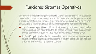 Funciones Sistemas Operativos
Los sistemas operativos generalmente vienen precargados en cualquier
ordenador cuando lo compramos. La mayoría de la gente usa el
sistema operativo que viene en su ordenador o movil, pero es posible
actualizarlo o incluso cambiar el sistema operativo por otro diferente.
 Los sistemas operativos utilizan imágenes y botones para poder
comunicarnos con el ordenador de forma sencilla y fácil para decirle
lo que queremos hacer en cada momento a nuestro ordenador.
 Su función principal es la de darnos las herramientas necesarias para
poder controlar nuestra computadora y poder hacer uso de ella, de
la forma más cómoda y sencilla posible.
 