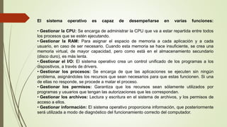 El sistema operativo es capaz de desempeñarse en varias funciones:
• Gestionar la CPU: Se encarga de administrar la CPU que va a estar repartida entre todos
los procesos que se estén ejecutando.
• Gestionar la RAM: Para asignar el espacio de memoria a cada aplicación y a cada
usuario, en caso de ser necesario. Cuando esta memoria se hace insuficiente, se crea una
memoria virtual, de mayor capacidad, pero como está en el almacenamiento secundario
(disco duro), es más lenta.
• Gestionar el I/O: El sistema operativo crea un control unificado de los programas a los
dispositivos, a través de drivers.
• Gestionar los procesos: Se encarga de que las aplicaciones se ejecuten sin ningún
problema, asignándoles los recursos que sean necesarios para que estas funcionen. Si una
de ellas no responde, se procede a matar el proceso.
• Gestionar los permisos: Garantiza que los recursos sean sólamente utilizados por
programas y usuarios que tengan las autorizaciones que les correspondan.
• Gestionar los archivos: Lectura y escritura en el sistema de archivos, y los permisos de
acceso a ellos.
• Gestionar información: El sistema operativo proporciona información, que posteriormente
será utilizada a modo de diagnóstico del funcionamiento correcto del computador.
 