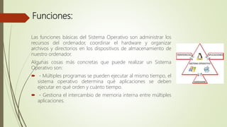 Funciones:
Las funciones básicas del Sistema Operativo son administrar los
recursos del ordenador, coordinar el hardware y organizar
archivos y directorios en los dispositivos de almacenamiento de
nuestro ordenador.
Algunas cosas más concretas que puede realizar un Sistema
Operativo son:
 - Múltiples programas se pueden ejecutar al mismo tiempo, el
sistema operativo determina qué aplicaciones se deben
ejecutar en qué orden y cuánto tiempo.
 - Gestiona el intercambio de memoria interna entre múltiples
aplicaciones.
 