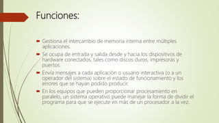 Funciones:
 Gestiona el intercambio de memoria interna entre múltiples
aplicaciones.
 Se ocupa de entrada y salida desde y hacia los dispositivos de
hardware conectados, tales como discos duros, impresoras y
puertos.
 Envía mensajes a cada aplicación o usuario interactiva (o a un
operador del sistema) sobre el estado de funcionamiento y los
errores que se hayan podido producir.
 En los equipos que pueden proporcionar procesamiento en
paralelo, un sistema operativo puede manejar la forma de dividir el
programa para que se ejecute en más de un procesador a la vez.
 