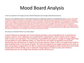 Mood Board Analysis
Is there any repetition in the images you have collected? Repeated colours/images styles/fonts/tone/mood
There isn’t much repetition as there is a wide range of things I am considering to capture for my photographic series. However I have added
somethings in specifically to guide me in my project. I have added images of people doing action sports as I would like to capture people in
motion for my project, as I feel like it would add more flare to my project. I have also put still images within my moodboard as I would like to
capture some images of this type as well, as they are easy to capture but can prove very easy to editi into something different. It is also very
easy to capture a vidually appealing still image as you don’t have to time your shot very tightly. The colour scheme is not something I
incorporated into my mood board as there will not be a set colour scheme for my portfolio as I will be editing my photos in different styles
anyway, rendering a colour scheme pointless as I would be too difficult to uphold with such a broad variety of images. I have added zero font
styles to my moodboard as there is going to be minimal to zero text on my portfolio, as I want the focus to be on the pictures, rather that the
description of the photos as I want people to have their own view/opinion on them.
How will your mood board influence your final product?
It wont influence it strongly, but it will certainly provide a sense of guidance for it and help me
choose a theme. This is because my mood board is compiled of a more random set of images,
with a minor running theme. This is because my portfolio will capture a range of image types that
will be edited in many different styles, as I feel like this will make my portfolio much more
interesting and vibrant than if I stuck to one thing. However there is still a running theme which is
that its going to be in the centre of leeds. This will also appeal to my target audience very well, as
they are younger (ranging from 16-20) on a balanced psychographic which means they arnt really
fussed about certain things such as what the image type is or how its shot, but if there is
something more to the image they will take notice and discuss it.
 