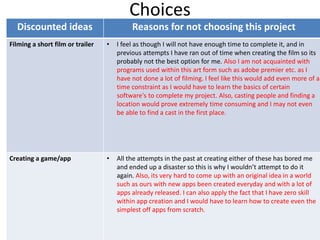 Choices
Discounted ideas Reasons for not choosing this project
Filming a short film or trailer • I feel as though I will not have enough time to complete it, and in
previous attempts I have ran out of time when creating the film so its
probably not the best option for me. Also I am not acquainted with
programs used within this art form such as adobe premier etc. as I
have not done a lot of filming. I feel like this would add even more of a
time constraint as I would have to learn the basics of certain
software's to complete my project. Also, casting people and finding a
location would prove extremely time consuming and I may not even
be able to find a cast in the first place.
Creating a game/app • All the attempts in the past at creating either of these has bored me
and ended up a disaster so this is why I wouldn’t attempt to do it
again. Also, its very hard to come up with an original idea in a world
such as ours with new apps been created everyday and with a lot of
apps already released. I can also apply the fact that I have zero skill
within app creation and I would have to learn how to create even the
simplest off apps from scratch.
 