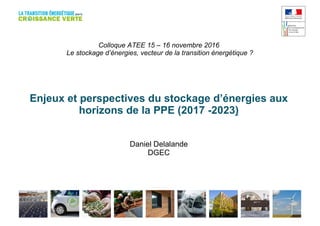 Colloque ATEE 15 – 16 novembre 2016
Le stockage d’énergies, vecteur de la transition énergétique ?
Enjeux et perspectives du stockage d’énergies aux
horizons de la PPE (2017 -2023)
Daniel Delalande
DGEC
 