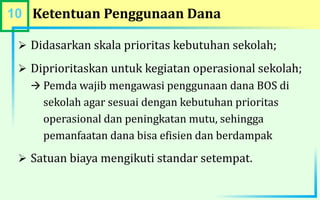 10 Ketentuan Penggunaan Dana
 Didasarkan skala prioritas kebutuhan sekolah;
 Diprioritaskan untuk kegiatan operasional sekolah;
 Pemda wajib mengawasi penggunaan dana BOS di
sekolah agar sesuai dengan kebutuhan prioritas
operasional dan peningkatan mutu, sehingga
pemanfaatan dana bisa efisien dan berdampak
 Satuan biaya mengikuti standar setempat.
 