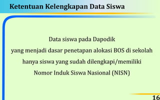 Ketentuan Kelengkapan Data Siswa
Data siswa pada Dapodik
yang menjadi dasar penetapan alokasi BOS di sekolah
hanya siswa yang sudah dilengkapi/memiliki
Nomor Induk Siswa Nasional (NISN)
16
 