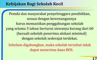 Kebijakan Bagi Sekolah Kecil
Pemda dan masyarakat penyelenggara pendidikan,
sesuai dengan kewenangannya
harus memastikan penggabungan sekolah
yang selama 3 tahun berturut siswanya kurang dari 60
(kecuali sekolah penerima alokasi minimal)
dengan sekolah sederajat terdekat.
Sebelum digabungkan, maka sekolah tersebut tidak
dapat menerima dana BOS.
17
 