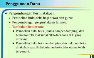 Penggunaan Dana
 Pengembangan Perpustakaan
 Pembelian buku teks bagi siswa dan guru;
 Pengembangan perpustakaan lainnya;
 Tambahan ketentuan:
 Pembelian buku teks (utama dan pendamping) dan
buku nonteks maksimal 20% dari dana BOS yang
diterima;
 Pembelian buku teks pendamping dan buku nonteks
dilakukan apabila kebutuhan buku teks utama telah
terpenuhi.
18
 