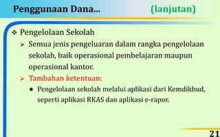 Penggunaan Dana... (lanjutan)
 Pengelolaan Sekolah
 Semua jenis pengeluaran dalam rangka pengelolaan
sekolah, baik operasional pembelajaran maupun
operasional kantor.
 Tambahan ketentuan:
 Pengelolaan sekolah melalui aplikasi dari Kemdikbud,
seperti aplikasi RKAS dan aplikasi e-rapor.
21
 