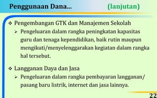 Penggunaan Dana... (lanjutan)
 Pengembangan GTK dan Manajemen Sekolah
 Pengeluaran dalam rangka peningkatan kapasitas
guru dan tenaga kependidikan, baik rutin maupun
mengikuti/menyelenggarakan kegiatan dalam rangka
hal tersebut.
 Langganan Daya dan Jasa
 Pengeluaran dalam rangka pembayaran langganan/
pasang baru listrik, internet dan jasa lainnya.
22
 