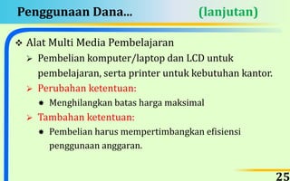 Penggunaan Dana... (lanjutan)
 Alat Multi Media Pembelajaran
 Pembelian komputer/laptop dan LCD untuk
pembelajaran, serta printer untuk kebutuhan kantor.
 Perubahan ketentuan:
 Menghilangkan batas harga maksimal
 Tambahan ketentuan:
 Pembelian harus mempertimbangkan efisiensi
penggunaan anggaran.
25
 