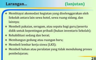 Larangan... (lanjutan)
 Membiayai akomodasi kegiatan yang diselenggarakan oleh
Sekolah antara lain sewa hotel, sewa ruang sidang, dan
lainnya;
 Membeli pakaian, seragam, atau sepatu bagi guru/peserta
didik untuk kepentingan pribadi (bukan inventaris Sekolah);
 Rehabilitasi sedang dan berat;
 Membangun gedung atau ruangan baru;
 Membeli lembar kerja siswa (LKS);
 Membeli bahan atau peralatan yang tidak mendukung proses
pembelajaran;
28
 