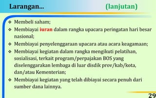 Larangan... (lanjutan)
 Membeli saham;
 Membiayai iuran dalam rangka upacara peringatan hari besar
nasional;
 Membiayai penyelenggaraan upacara atau acara keagamaan;
 Membiayai kegiatan dalam rangka mengikuti pelatihan,
sosialisasi, terkait program/perpajakan BOS yang
diselenggarakan lembaga di luar disdik prov/kab/kota,
dan/atau Kementerian;
 Membiayai kegiatan yang telah dibiayai secara penuh dari
sumber dana lainnya.
29
 
