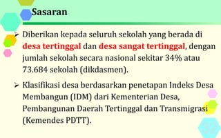 Sasaran
 Diberikan kepada seluruh sekolah yang berada di
desa tertinggal dan desa sangat tertinggal, dengan
jumlah sekolah secara nasional sekitar 34% atau
73.684 sekolah (dikdasmen).
 Klasifikasi desa berdasarkan penetapan Indeks Desa
Membangun (IDM) dari Kementerian Desa,
Pembangunan Daerah Tertinggal dan Transmigrasi
(Kemendes PDTT).
 