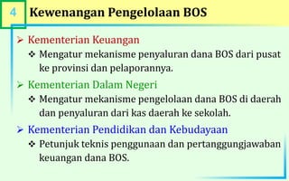 4 Kewenangan Pengelolaan BOS
 Kementerian Keuangan
 Mengatur mekanisme penyaluran dana BOS dari pusat
ke provinsi dan pelaporannya.
 Kementerian Dalam Negeri
 Mengatur mekanisme pengelolaan dana BOS di daerah
dan penyaluran dari kas daerah ke sekolah.
 Kementerian Pendidikan dan Kebudayaan
 Petunjuk teknis penggunaan dan pertanggungjawaban
keuangan dana BOS.
 
