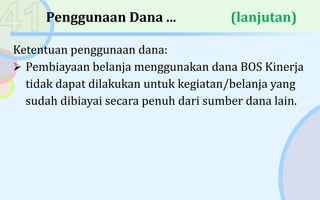 Penggunaan Dana ... (lanjutan)
Ketentuan penggunaan dana:
 Pembiayaan belanja menggunakan dana BOS Kinerja
tidak dapat dilakukan untuk kegiatan/belanja yang
sudah dibiayai secara penuh dari sumber dana lain.
 